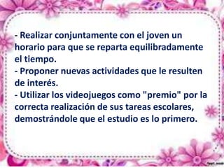 Algunas recomendaciones para
padres o educadores son:
- Realizar conjuntamente con el joven un
horario para que se reparta equilibradamente
el tiempo.
- Proponer nuevas actividades que le resulten
de interés.
- Utilizar los videojuegos como "premio" por la
correcta realización de sus tareas escolares,
demostrándole que el estudio es lo primero.

 