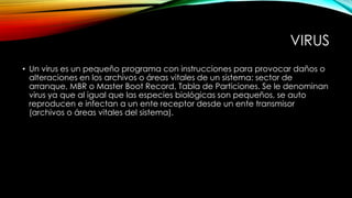 VIRUS
• Un virus es un pequeño programa con instrucciones para provocar daños o
alteraciones en los archivos o áreas vitales de un sistema: sector de
arranque, MBR o Master Boot Record, Tabla de Particiones. Se le denominan
virus ya que al igual que las especies biológicas son pequeños, se auto
reproducen e infectan a un ente receptor desde un ente transmisor
(archivos o áreas vitales del sistema).

 