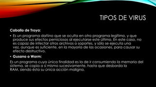 TIPOS DE VIRUS
Caballo de Troya:
• Es un programa dañino que se oculta en otro programa legítimo, y que
produce sus efectos perniciosos al ejecutarse este último. En este caso, no
es capaz de infectar otros archivos o soportes, y sólo se ejecuta una
vez, aunque es suficiente, en la mayoría de las ocasiones, para causar su
efecto destructivo.
• Gusano o Worm:
Es un programa cuya única finalidad es la de ir consumiendo la memoria del
sistema, se copia a sí mismo sucesivamente, hasta que desborda la
RAM, siendo ésta su única acción maligna.

 