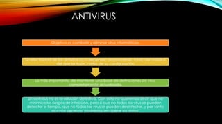 ANTIVIRUS
Objetivo es combatir y eliminar virus informáticos.

La efectividad de los antivirus va a depender ampliamente, tanto del antivirus
del que se trate, como de su configuración

Lo más importante, de mantener una base de definiciones de virus
completamente actualizada.

Un antivirus no es la solución definitiva. Con esto no queremos decir que no
minimice los riesgos de infección, pero sí que no todos los virus se pueden
detectar a tiempo, que no todos los virus se pueden desinfectar, y por tanto
muchas veces no podremos recuperar los datos.

 