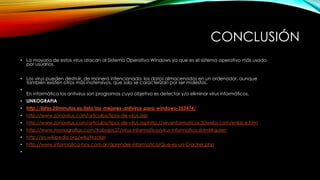 CONCLUSIÓN
• La mayoría de estos virus atacan al Sistema Operativo Windows ya que es el sistema operativo más usado
por usuarios.
• Los virus pueden destruir, de manera intencionada, los datos almacenados en un ordenador, aunque
también existen otros más inofensivos, que solo se caracterizan por ser molestos.
•

En informática los antivirus son programas cuyo objetivo es detectar y/o eliminar virus informáticos.

• LINKOGRAFIA
• http://listas.20minutos.es/lista/los-mejores-antivirus-para-windows-353474/
• http://www.zonavirus.com/articulos/tipos-de-virus.asp
• http://www.zonavirus.com/articulos/tipos-de-virus.asphttp://virusinformaticos.50webs.com/enlace.htm
• http://www.monografias.com/trabajos37/virus-informatico/virus-informatico.shtml#quien
• http://es.wikipedia.org/wiki/Hacker

• http://www.informatica-hoy.com.ar/aprender-informatica/Que-es-un-Cracker.php
•

 
