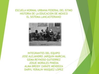 ESCUELA NORMAL URBANA FEDERAL DEL ISTMO
HISTORIA DE LA EDUCACION DE MEXICO
EL SISTEMA LANCASTERIANO

INTEGRANTES DEL EQUIPO
JOSE ALEJANDRO JARQUIN MARCIAL
GEMA REYNOSO GUTIERREZ
JOSUE MORALES PINEDA
ALMA BREIDY ZARATE MENDOZA
DARYL YERALIN VASQUEZ LOPEZ

 