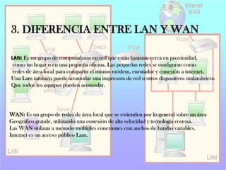3. DIFERENCIA ENTRE LAN Y WAN
LAN: Es un grupo de computadoras en red que están bastante cerca en proximidad,
como un hogar o en una pequeña oficina. Las pequeñas redes se configuran como
redes de área local para compartir el mismo módem, enrutador y conexión a internet.
Una Lam también puede acomodar una impresora de red u otros dispositivos inalámbricos
Que todos los equipos pueden acomodar.

WAN: Es un grupo de redes de área local que se extienden por lo general sobre un área
Geográfico grande, utilizando una conexión de alta velocidad y tecnología costosa.
Las WAN utilizan a menudo múltiples conexiones con anchos de bandas variables.
Internet es un acceso público Lam.

 