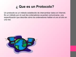 ¿ Que es un Protocolo?
Un protocolo es un método establecido de intercambiar datos en Internet.
Es un método por el cual dos ordenadores acuerdan comunicarse, una
especificación que describe cómo los ordenadores hablan el uno al otro en
una red.

 