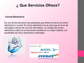 ¿ Que Servicios Ofrece?
Correo Electrónico:
Es uno de los servicios mas populares que ofrece la red es el correo
electrónico o e-mail. El correo electrónico no es mas que el envío de
mensajes a través de una red informática. La ventaja del correo
electrónico sobre el convencional consiste en su mayor rapidez y la
posibilidad de incluir elementos multimedia.

 