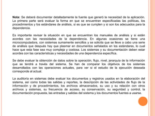 Nota: Se deberá documentar detalladamente la fuente que generó la necesidad de la aplicación.
La primera parte será evaluar la forma en que se encuentran especificadas las políticas, los
procedimientos y los estándares de análisis, si es que se cumplen y si son los adecuados para la
dependencia.
Es importante revisar la situación en que se encuentran los manuales de análisis y si están
acordes con las necesidades de la dependencia. En algunas ocasiones se tiene una
microcomputadora, con sistemas sumamente sencillos y se solicita que se lleve a cabo una serie
de análisis que después hay que plasmar en documentos señalados en los estándares, lo cual
hace que esta fase sea muy compleja y costosa. Los sistemas y su documentación deben estar
acordes con las características y necesidades de una dependencia específica.
Se debe evaluar la obtención de datos sobre la operación, flujo, nivel, jerarquía de la información
que se tendrá a través del sistema. Se han de comparar los objetivos de los sistemas
desarrollados con las operaciones actuales, para ver si el estudio de la ejecución deseada
corresponde al actual.

La auditoría en sistemas debe evaluar los documentos y registros usados en la elaboración del
sistema, así como todas las salidas y reportes, la descripción de las actividades de flujo de la
información y de procedimientos, los archivos almacenados, su uso y su relación con otros
archivos y sistemas, su frecuencia de acceso, su conservación, su seguridad y control, la
documentación propuesta, las entradas y salidas del sistema y los documentos fuentes a usarse.

 