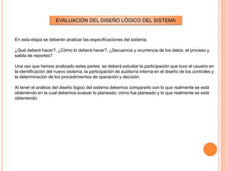 EVALUACIÓN DEL DISEÑO LÓGICO DEL SISTEMA

En esta etapa se deberán analizar las especificaciones del sistema.
¿Qué deberá hacer?, ¿Cómo lo deberá hacer?, ¿Secuencia y ocurrencia de los datos, el proceso y
salida de reportes?
Una vez que hemos analizado estas partes, se deberá estudiar la participación que tuvo el usuario en
la identificación del nuevo sistema, la participación de auditoría interna en el diseño de los controles y
la determinación de los procedimientos de operación y decisión.
Al tener el análisis del diseño lógico del sistema debemos compararlo con lo que realmente se está
obteniendo en la cual debemos evaluar lo planeado, cómo fue planeado y lo que realmente se está
obteniendo.

 