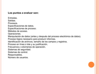 Los puntos a evaluar son:
Entradas.
Salidas.
Procesos.
Especificaciones de datos.
Especificaciones de proceso.
Métodos de acceso.
Operaciones.
Manipulación de datos (antes y después del proceso electrónico de datos).
Proceso lógico necesario para producir informes.
Identificación de archivos, tamaño de los campos y registros.
Proceso en línea o lote y su justificación.
Frecuencia y volúmenes de operación.
Sistemas de seguridad.
Sistemas de control.
Responsables.
Número de usuarios.

 