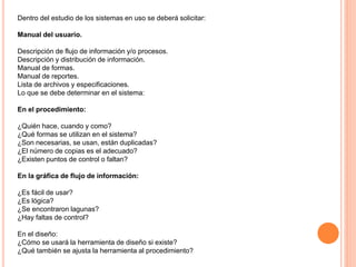 Dentro del estudio de los sistemas en uso se deberá solicitar:
Manual del usuario.
Descripción de flujo de información y/o procesos.
Descripción y distribución de información.
Manual de formas.
Manual de reportes.
Lista de archivos y especificaciones.
Lo que se debe determinar en el sistema:
En el procedimiento:
¿Quién hace, cuando y como?
¿Qué formas se utilizan en el sistema?
¿Son necesarias, se usan, están duplicadas?
¿El número de copias es el adecuado?
¿Existen puntos de control o faltan?
En la gráfica de flujo de información:
¿Es fácil de usar?
¿Es lógica?
¿Se encontraron lagunas?
¿Hay faltas de control?
En el diseño:
¿Cómo se usará la herramienta de diseño si existe?
¿Qué también se ajusta la herramienta al procedimiento?

 