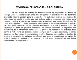 EVALUACIÓN DEL DESARROLLO DEL SISTEMA
En esta etapa del sistema se deberán auditar los programas, su diseño, el
leguaje utilizado, interconexión entre los programas y características del hardware
empleado (total o parcial) para el desarrollo del sistema.Al evaluar un sistema de
información se tendrá presente que todo sistema debe proporcionar información para
planear, organizar y controlar de manera eficaz y oportuna, para reducir la duplicidad de
datos y de reportes y obtener una mayor seguridad en la forma más económica posible.
De ese modo contará con los mejores elementos para una adecuada toma de
decisiones.Al tener un proceso distribuido, es preciso considerar la seguridad del
movimiento de la información entre nodos. El proceso de planeación de sistemas debe
definir la red óptima de comunicaciones, los tipos de mensajes requeridos, el trafico
esperado en las líneas de comunicación y otros factores que afectan el diseño. Es
importante considerar las variables que afectan a un sistema: ubicación en los niveles de
la organización, el tamaño y los recursos que utiliza.Las características que deben
evaluarse en los sistemas son:

 