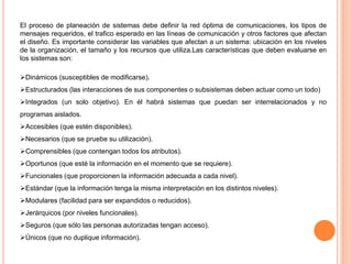 El proceso de planeación de sistemas debe definir la red óptima de comunicaciones, los tipos de
mensajes requeridos, el trafico esperado en las líneas de comunicación y otros factores que afectan
el diseño. Es importante considerar las variables que afectan a un sistema: ubicación en los niveles
de la organización, el tamaño y los recursos que utiliza.Las características que deben evaluarse en
los sistemas son:
Dinámicos (susceptibles de modificarse).
Estructurados (las interacciones de sus componentes o subsistemas deben actuar como un todo)
Integrados (un solo objetivo). En él habrá sistemas que puedan ser interrelacionados y no
programas aislados.
Accesibles (que estén disponibles).
Necesarios (que se pruebe su utilización).
Comprensibles (que contengan todos los atributos).
Oportunos (que esté la información en el momento que se requiere).
Funcionales (que proporcionen la información adecuada a cada nivel).
Estándar (que la información tenga la misma interpretación en los distintos niveles).
Modulares (facilidad para ser expandidos o reducidos).
Jerárquicos (por niveles funcionales).
Seguros (que sólo las personas autorizadas tengan acceso).
Únicos (que no duplique información).

 