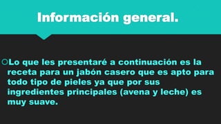 Información general.

Lo que les presentaré a continuación es la
receta para un jabón casero que es apto para
todo tipo de pieles ya que por sus
ingredientes principales (avena y leche) es
muy suave.

 