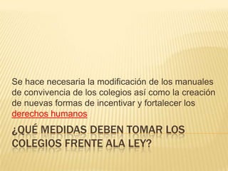 Se hace necesaria la modificación de los manuales
de convivencia de los colegios así como la creación
de nuevas formas de incentivar y fortalecer los
derechos humanos

¿QUÉ MEDIDAS DEBEN TOMAR LOS
COLEGIOS FRENTE ALA LEY?

 