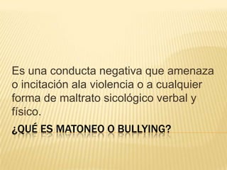 Es una conducta negativa que amenaza
o incitación ala violencia o a cualquier
forma de maltrato sicológico verbal y
físico.

¿QUÉ ES MATONEO O BULLYING?

 