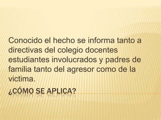 Conocido el hecho se informa tanto a
directivas del colegio docentes
estudiantes involucrados y padres de
familia tanto del agresor como de la
victima.
¿CÓMO SE APLICA?

 