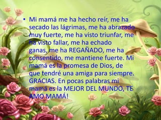 • Mi mamá me ha hecho reír, me ha
secado las lágrimas, me ha abrazado
muy fuerte, me ha visto triunfar, me
ha visto fallar, me ha echado
ganas, me ha REGAÑADO, me ha
consentido, me mantiene fuerte. Mi
mamá es la promesa de Dios, de
que tendré una amiga para siempre.
GRACIAS. En pocas palabras mi
mamá es la MEJOR DEL MUNDO, TE
AMO MAMÁ!

 