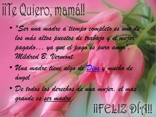 • "Ser una madre a tiempo completo es uno de
los más altos puestos de trabajo y el mejor
pagado… ya que el pago es puro amor".
Mildred B. Vermont.
• Una madre tiene algo de Dios y mucho de
ángel
• De todos los derechos de una mujer, el mas
grande es ser madre

 