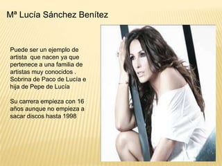 Mª Lucía Sánchez Benítez

Puede ser un ejemplo de
artista que nacen ya que
pertenece a una familia de
artistas muy conocidos .
Sobrina de Paco de Lucía e
hija de Pepe de Lucía
Su carrera empieza con 16
años aunque no empieza a
sacar discos hasta 1998

 