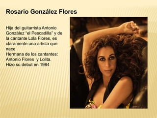 Rosario González Flores
Hija del guitarrista Antonio
González “el Pescadilla” y de
la cantante Lola Flores, es
claramente una artista que
nace
Hermana de los cantantes:
Antonio Flores y Lolita.
Hizo su debut en 1984

 