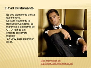 David Bustamante
Es otro ejemplo de artista
que se hace.
De San Vicente de la
Barquera (Cantabria) se
marcho a la academia de
OT. A raíz de ahí
empezó su carrera
musical .
En 2002 saca su primer
disco.

Más información en:
http://www.davidbustamante.es/

 