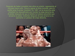 Después de haber cumplido tres años en prisión, regresando al
ring ese mismo año. Volvió a ganar el título mundial, pero lo
perdió ante Evander Holyfield. En 1997, en la revancha ante
Holyfield fue descalificado por morder la oreja derecha de
Evander después de que el árbitro le hubiera advertido que
anularía la pelea, instantes después de que arrancó a su
oponente un pedazo de oreja derecha.

 