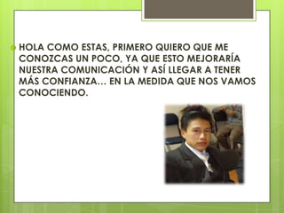  HOLA
COMO ESTAS, PRIMERO QUIERO QUE ME
CONOZCAS UN POCO, YA QUE ESTO MEJORARÍA
NUESTRA COMUNICACIÓN Y ASÍ LLEGAR A TENER
MÁS CONFIANZA… EN LA MEDIDA QUE NOS VAMOS
CONOCIENDO.