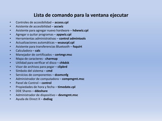 Lista de comando para la ventana ejecutar
•
•
•
•
•
•
•
•
•
•
•
•
•
•
•
•
•
•
•
•

Controles de accesibilidad – access.cpl
Asistente de accesibilidad – accwiz
Asistente para agregar nuevo hardware – hdwwiz.cpl
Agregar o quitar programas – appwiz.cpl
Herramientas administrativas – control admintools
Actualizaciones automáticas – wuaucpl.cpl
Asistente para transferencias Bluetooth – fsquirt
Calculadora – calc
Manejador de certificados – certmgr.msc
Mapa de caracteres - charmap
Utilidad para verificar el disco – chkdsk
Visor de archivos para pegar – clipbrd
Símbolo del sistema – cmd
Servicios de componentes – dcomcnfg
Administrador de computadora – compmgmt.msc
Panel de Control – control
Propiedades de hora y fecha – timedate.cpl
DDE Shares – ddeshare
Administrador de dispositivo – devmgmt.msc
Ayuda de Direct X – dxdiag

 