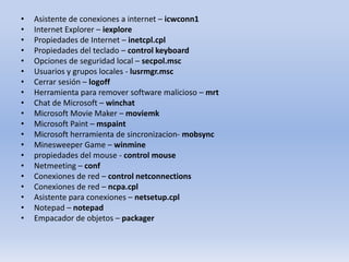 •
•
•
•
•
•
•
•
•
•
•
•
•
•
•
•
•
•
•
•

Asistente de conexiones a internet – icwconn1
Internet Explorer – iexplore
Propiedades de Internet – inetcpl.cpl
Propiedades del teclado – control keyboard
Opciones de seguridad local – secpol.msc
Usuarios y grupos locales - lusrmgr.msc
Cerrar sesión – logoff
Herramienta para remover software malicioso – mrt
Chat de Microsoft – winchat
Microsoft Movie Maker – moviemk
Microsoft Paint – mspaint
Microsoft herramienta de sincronizacion- mobsync
Minesweeper Game – winmine
propiedades del mouse - control mouse
Netmeeting – conf
Conexiones de red – control netconnections
Conexiones de red – ncpa.cpl
Asistente para conexiones – netsetup.cpl
Notepad – notepad
Empacador de objetos – packager

 