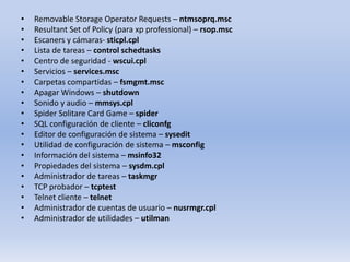 •
•
•
•
•
•
•
•
•
•
•
•
•
•
•
•
•
•
•
•

Removable Storage Operator Requests – ntmsoprq.msc
Resultant Set of Policy (para xp professional) – rsop.msc
Escaners y cámaras- sticpl.cpl
Lista de tareas – control schedtasks
Centro de seguridad - wscui.cpl
Servicios – services.msc
Carpetas compartidas – fsmgmt.msc
Apagar Windows – shutdown
Sonido y audio – mmsys.cpl
Spider Solitare Card Game – spider
SQL configuración de cliente – cliconfg
Editor de configuración de sistema – sysedit
Utilidad de configuración de sistema – msconfig
Información del sistema – msinfo32
Propiedades del sistema – sysdm.cpl
Administrador de tareas – taskmgr
TCP probador – tcptest
Telnet cliente – telnet
Administrador de cuentas de usuario – nusrmgr.cpl
Administrador de utilidades – utilman

 