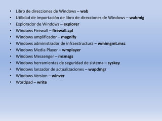 •
•
•
•
•
•
•
•
•
•
•
•

Libro de direcciones de Windows – wab
Utilidad de importación de libro de direcciones de Windows – wabmig
Explorador de Windows – explorer
Windows Firewall – firewall.cpl
Windows amplificador – magnify
Windows administrador de infraestructura – wmimgmt.msc
Windows Media Player – wmplayer
Windows Messenger – msmsgs
Windows herramientas de seguridad de sistema – syskey
Windows lanzador de actualizaciones – wupdmgr
Windows Version – winver
Wordpad – write

 
