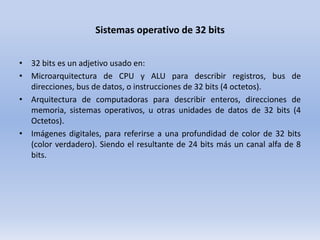Sistemas operativo de 32 bits
• 32 bits es un adjetivo usado en:
• Microarquitectura de CPU y ALU para describir registros, bus de
direcciones, bus de datos, o instrucciones de 32 bits (4 octetos).
• Arquitectura de computadoras para describir enteros, direcciones de
memoria, sistemas operativos, u otras unidades de datos de 32 bits (4
Octetos).
• Imágenes digitales, para referirse a una profundidad de color de 32 bits
(color verdadero). Siendo el resultante de 24 bits más un canal alfa de 8
bits.

 