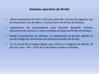 Sistemas operativo de 64 bits
•

Micro arquitectura de CPU y ALU para describir anchura de registros, bus
de direcciones, bus de datos, o instrucciones de 64 bits (8 Octetos).

•

Arquitectura de computadoras para describir datapath, enteros,
direcciones de memoria, u otras unidades de datos de 64 bits (8 Octetos).

• Desde la perspectiva de software, la computación de 64 bits significa el
uso de código con direcciones de memoria virtuales de 64-bits.
•

En el mundo de la imagen digital, para referirse a imágenes de 48 bits, 16
bits por color = 48 + 16 bit de canal Alpha cuando es utilizado.

 