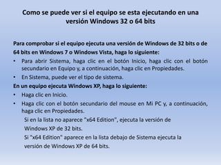 Como se puede ver si el equipo se esta ejecutando en una
versión Windows 32 o 64 bits
Para comprobar si el equipo ejecuta una versión de Windows de 32 bits o de
64 bits en Windows 7 o Windows Vista, haga lo siguiente:
• Para abrir Sistema, haga clic en el botón Inicio, haga clic con el botón
secundario en Equipo y, a continuación, haga clic en Propiedades.
• En Sistema, puede ver el tipo de sistema.
En un equipo ejecuta Windows XP, haga lo siguiente:
• Haga clic en Inicio.
• Haga clic con el botón secundario del mouse en Mi PC y, a continuación,
haga clic en Propiedades.
Si en la lista no aparece "x64 Edition", ejecuta la versión de
Windows XP de 32 bits.
Si "x64 Edition" aparece en la lista debajo de Sistema ejecuta la
versión de Windows XP de 64 bits.

 