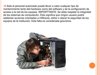 15.Solo el personal autorizado puede llevar a cabo cualquier tipo de
mantenimiento tanto del hardware como del software y de la configuración de
acceso a la red de los equipos. IMPORTTANTE: Se debe respetar la integridad
de los sistemas de computación. Esto significa que ningún usuario podrá
adelantar acciones orientadas a infiltrarse, dañar o atacar la seguridad de los
equipos de la institución. Esta falta es considerada gravísima.

 