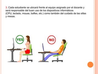 3. Cada estudiante se ubicará frente al equipo asignado por el docente y
será responsable del buen uso de los dispositivos informáticos
(CPU, teclado, mouse, bafles, etc.) como también del cuidado de las sillas
y mesas.

 