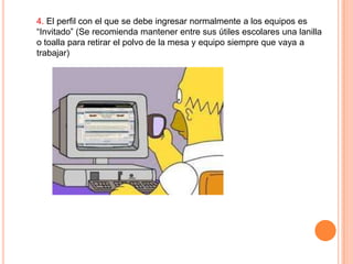 4. El perfil con el que se debe ingresar normalmente a los equipos es
“Invitado” (Se recomienda mantener entre sus útiles escolares una lanilla
o toalla para retirar el polvo de la mesa y equipo siempre que vaya a
trabajar)

 