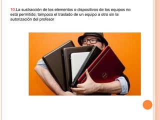 10.La sustracción de los elementos o dispositivos de los equipos no
está permitido; tampoco el traslado de un equipo a otro sin la
autorización del profesor

 