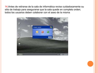 14.Antes de retirarse de la sala de informática revise cuidadosamente su
sitio de trabajo para asegurarse que la sala quede en completo orden;
todos los usuarios deben colaborar con el aseo de la misma

 