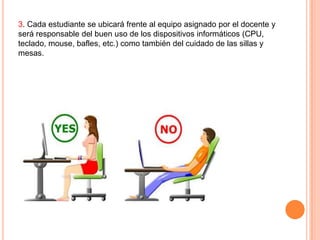 3. Cada estudiante se ubicará frente al equipo asignado por el docente y
será responsable del buen uso de los dispositivos informáticos (CPU,
teclado, mouse, bafles, etc.) como también del cuidado de las sillas y
mesas.

 