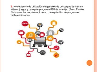 8. No se permite la utilización de gestores de descargas de música,
videos, juegos y cualquier programa P2P de este tipo (Ares, Emule).
No instalar barras piratas, iconos o cualquier tipo de programas
malintencionados.

 
