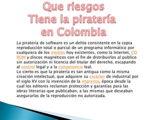 La piratería de software es un delito consistente en la copia
reproducción total o parcial de un programa informático por
cualquiera de los medios hoy existentes, como la Internet, CD
ROM y discos magnéticos con el fin de distribuirlos al publico
sin autorización ni licencia del titular del derecho, escapando
al control legal y a la competencia leal.
Lo cierto es que la piratería es tan antigua como la misma
creación intelectual, que adquiere su carácter de industrial por
el siglo XV con la invención de la imprenta, época desde la
cual los editores reclaman protección y garantías para las
obras literarias que publicaban, a las mismas que deseaban
asegurarlas de la reproducción no autorizada.

 