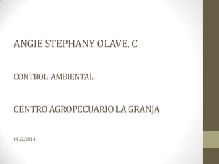 ANGIE STEPHANY OLAVE. C
CONTROL AMBIENTAL

CENTRO AGROPECUARIO LA GRANJA
14 /2/2014

 