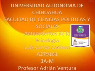 UNIVERSIDAD AUTONOMA DE
CHIHUAHUA
FACULTAD DE CIENCIAS POLITICAS Y
SOCIALES
Antecedentes de la
Psicología
Luis Carlos Casiano
A279181
3A-M
Profesor Adrián Ventura

 