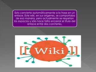 Esto convierte automáticamente a la frase en un
enlace. Este wiki, en sus orígenes, se comportaba
de esa manera, pero actualmente se respetan
los espacios y sólo hace falta encerrar el título del
enlace entre dos corchetes.

 