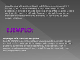 un wiki o una wiki (puede utilizarse indistintamente en masculino o
femenino), es un entorno en el que es posible compartir una
publicación, pública o privada para los participantes elegidos, y cada
participante pueda modificarla. De este modo, la información se
mantiene actualizada en todo momento sin necesidad de crear
nuevas versiones.

El ejemplo más conocido: Wikipedia
En esta plataforma online, cualquier usuario puede modificar y añadir
contenido. Esta participación hace que, a la vez que el contenido sea
público y cualquiera pueda acceder a su modificación, sean los
propios usuarios quienes enriquezcan la información, de modo que
nunca quede obsoleta.

 