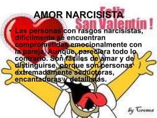 AMOR NARCISISTA
• Las personas con rasgos narcisistas,
difícilmente se encuentran
comprometidas emocionalmente con
la pareja. Aunque, pareciera todo lo
contrario. Son fáciles de amar y de
distinguirse, porque son personas
extremadamente seductoras,
encantadoras y detallistas.

 