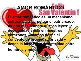 AMOR ROMÁNTICO
El amor romántico es un mecanismo
cultural para perpetuar el patriarcado,
mucho más potente que las leyes: la
desigualdad anida en nuestros
corazones. Amamos desde el
concepto de propiedad privada y
desde la base de la desigualdad entre

hombres y mujeres.

 