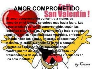 AMOR COMPROMETIDO
•El amor comprometido concentra a menos su
atención en si ismo, y se enfoca mas hacia fuera. Las
características del amor comprometido, según las
identifico el DR. Bugen, son también de índole variada:
equilibrio en las necesidades compartidas, enfoque
dirigido hacia los demás, valores y expectativas
realistas, tolerancia, anhelo de darse a conocer,
libertad de expresar todas sus emociones,
mantenimiento de la individualidad de cada uno,
trascendencia de dos seres diferentes vinculados en
una sola identidad.

 
