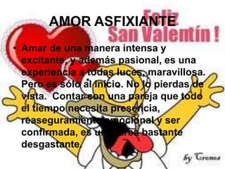 AMOR ASFIXIANTE
• Amar de una manera intensa y
excitante, y además pasional, es una
experiencia a todas luces, maravillosa.
Pero es sólo al inicio. No lo pierdas de
vista. Contar con una pareja que todo
el tiempo necesita presencia,
reaseguramiento emocional y ser
confirmada, es una tarea bastante
desgastante.

 
