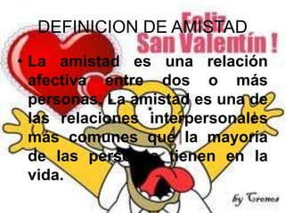 DEFINICION DE AMISTAD
• La amistad es una relación
afectiva entre dos o más
personas. La amistad es una de
las relaciones interpersonales
más comunes que la mayoría
de las personas tienen en la
vida.

 